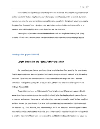 P a g e | 7
I believethatourhypothesiswasneitherprovednordisproved.Becauseof manypossibleerrors
and the possibilitythat we mayhave measuredwrongour hypothesiscouldstill be correct.Ourerrors
includednotusingthe same personto measure all the otherpeople,bydoingthisitwouldhave greatly
decreasedourchancesof errors. Anothererrorwasthat we believethatthe sayingmeantforus to
measure fromthe inside of ourarms to see if ourfoot wasthe same size.
Althoughourexperimentcouldhave beenbetteritwasstill very close tobeingtrue.Many
studentshadthe same size arm as footwhile most othersmeasurementswere different,butclose.
Investigation paper Revised
Lengthof Forearmand Foot: Are they the same?
Our hypothesiswasthatourarm (fromelbow towrist) andour footwouldbe the same length.
Thislab wasdone so that we couldbecome familiarwithusingthe scientificmethod.Todothiswe first
had to aska question, andourquestionwas:isfoot size andforearmlengththe same?We then
formulatedourhypothesis,andputit to test,we thengatheredourconclusionand“reported”our
findings.(Reese, 2011)
Thisproblemhasbeenan“old wivestale”fora longtime.Andithas always appearedthatit
was at leastclose enoughtobe true,but consideringthatitis hard andawkwardto bringyour footup
to yourarm andmeasure themnextto each other,there isnoway to know forsure if,infact,your foot
and yourarm are the same length.(SizeWise 2013) Justby googleing thisquestionIsaw thatmost of
the websitessay,“Yes!Of course,theyare the same go aheadand measure!”It wouldappearthat this
statementisalmosttakenasa fact of science. Evensome “science”websiteswouldclaimourhypothesis
to be a true statement.These were notwebsitesthatcouldbe termedaswebsitesthatone woulduse
 