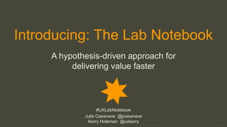 © 2016 Proprietary material; do not use without permission of author | #UXLabNotebook
Introducing: The Lab Notebook
A hypothesis-driven approach for
delivering value faster
#UXLabNotebook
Julie Casanave @jcasanave
Kerry Holeman @uxkerry
 
