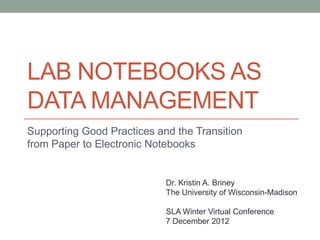LAB NOTEBOOKS AS
DATA MANAGEMENT
Supporting Good Practices and the Transition
from Paper to Electronic Notebooks


                            Dr. Kristin A. Briney
                            The University of Wisconsin-Madison

                            SLA Winter Virtual Conference
                            7 December 2012
 