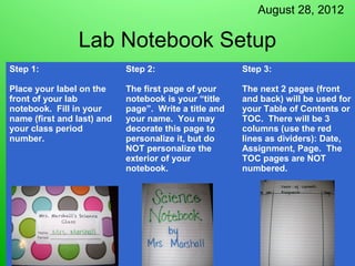 August 28, 2012

                Lab Notebook Setup
Step 1:                     Step 2:                    Step 3:

Place your label on the     The first page of your     The next 2 pages (front
front of your lab           notebook is your “title    and back) will be used for
notebook. Fill in your      page”. Write a title and   your Table of Contents or
name (first and last) and   your name. You may         TOC. There will be 3
your class period           decorate this page to      columns (use the red
number.                     personalize it, but do     lines as dividers): Date,
                            NOT personalize the        Assignment, Page. The
                            exterior of your           TOC pages are NOT
                            notebook.                  numbered.
 