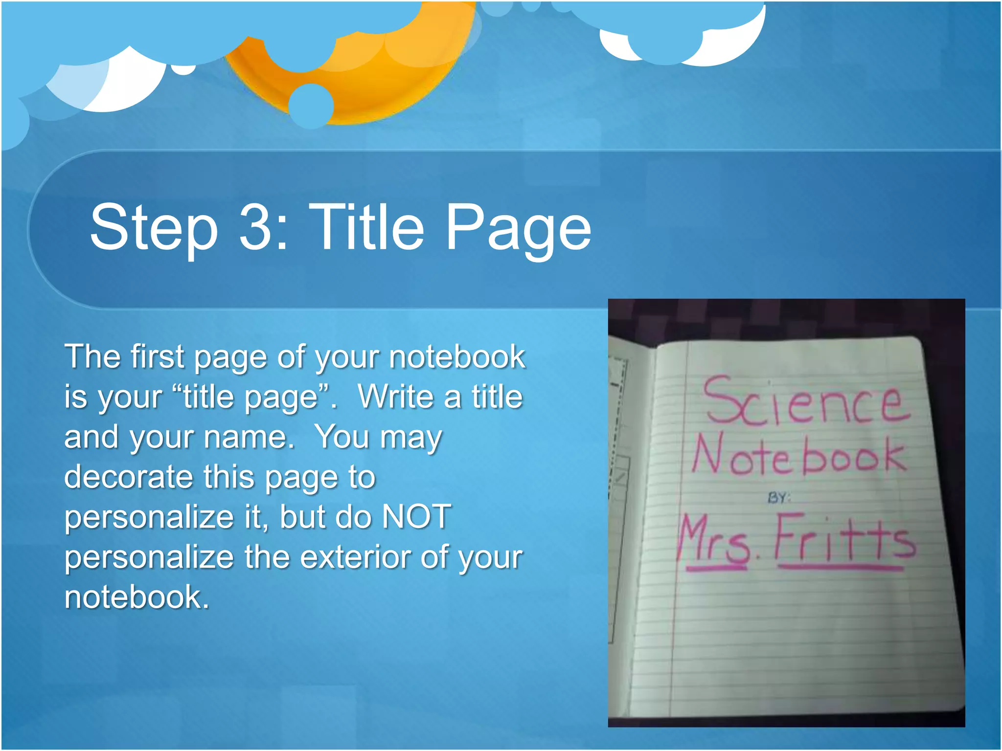Step 3: Title Page
The first page of your notebook
is your “title page”. Write a title
and your name. You may
decorate this page to
personalize it, but do NOT
personalize the exterior of your
notebook.