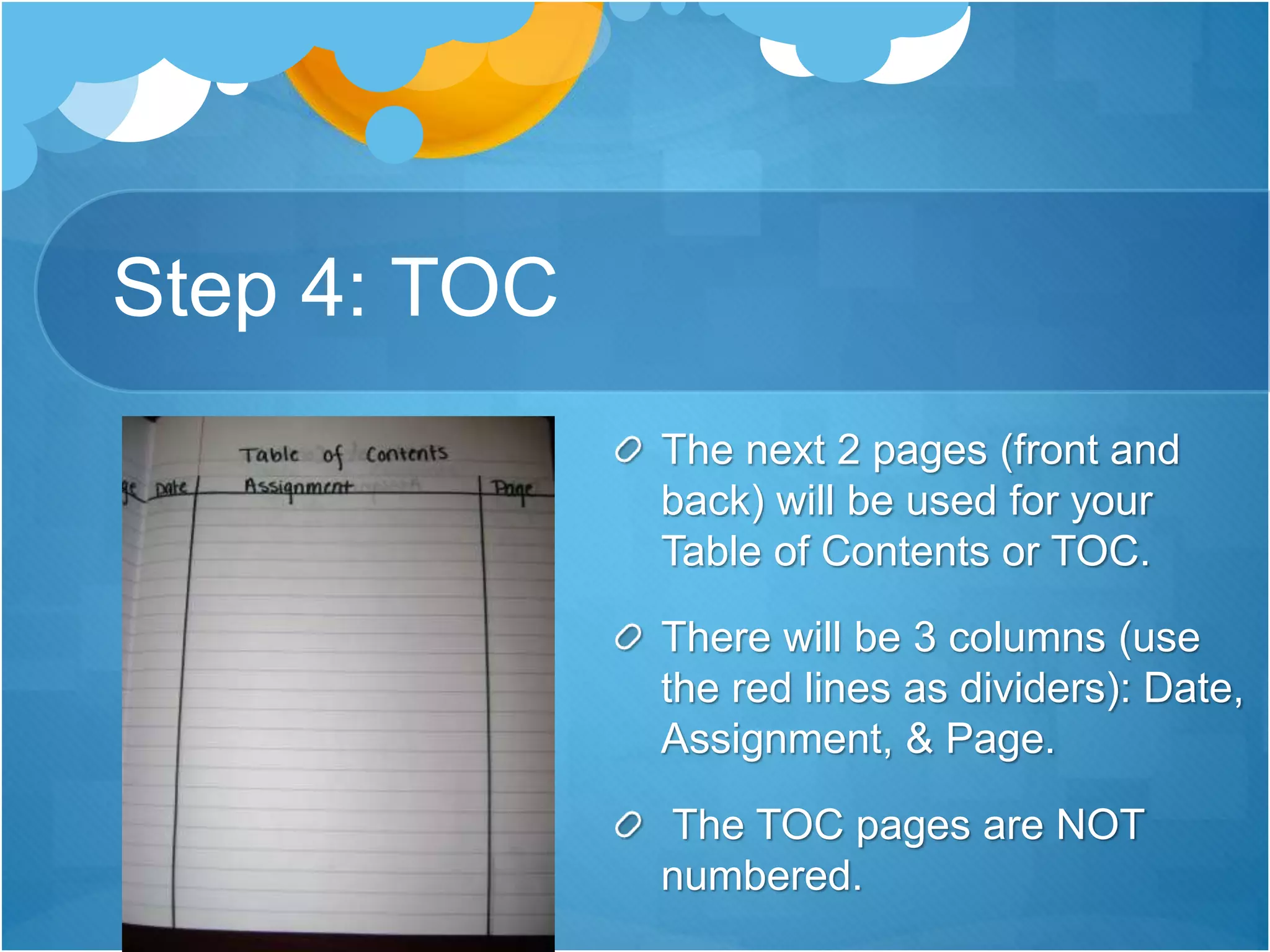 Step 4: TOC
The next 2 pages (front and
back) will be used for your
Table of Contents or TOC.
There will be 3 columns (use
the red lines as dividers): Date,
Assignment, & Page.
The TOC pages are NOT
numbered.