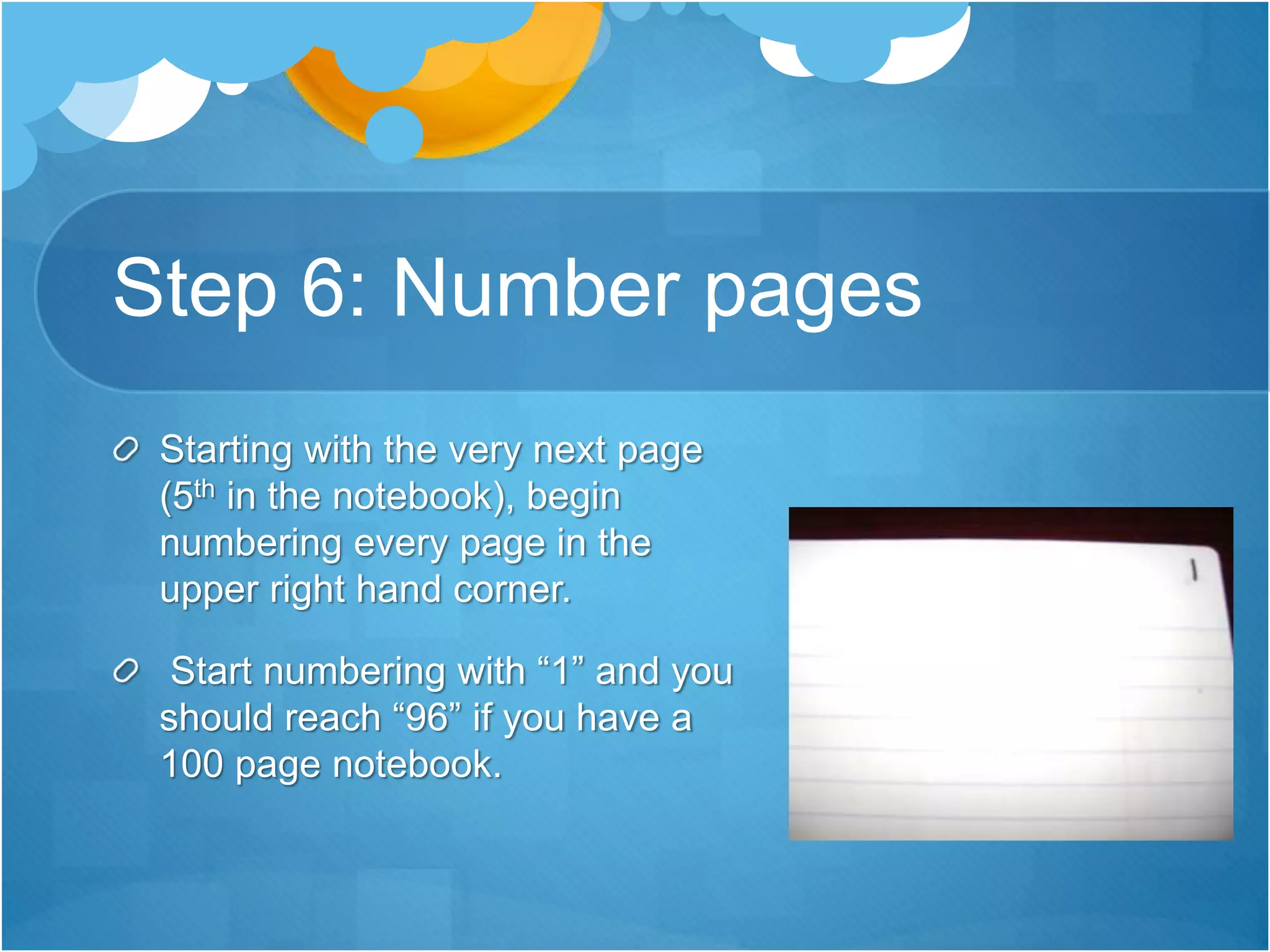 Step 6: Number pages
Starting with the very next page
(5th in the notebook), begin
numbering every page in the
upper right hand corner.
Start numbering with “1” and you
should reach “96” if you have a
100 page notebook.