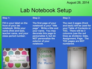 August 26, 2014 
Lab Notebook Setup 
Step 1: 
Fill in your label on the 
front of your lab 
notebook. Write your 
name (first and last), 
teacher name, and your 
class period number. 
Step 2: 
The first page of your 
notebook is your “title 
page”. Write a title and 
your name. You may 
decorate this page to 
personalize it, but do 
NOT personalize the 
exterior of your 
notebook. 
Step 3: 
The next 2 pages (front 
and back) will be used for 
your Table of Contents or 
TOC. There will be 3 
columns (use the red 
lines as dividers): Date, 
Assignment, Page. The 
TOC pages are NOT 
numbered. 
 