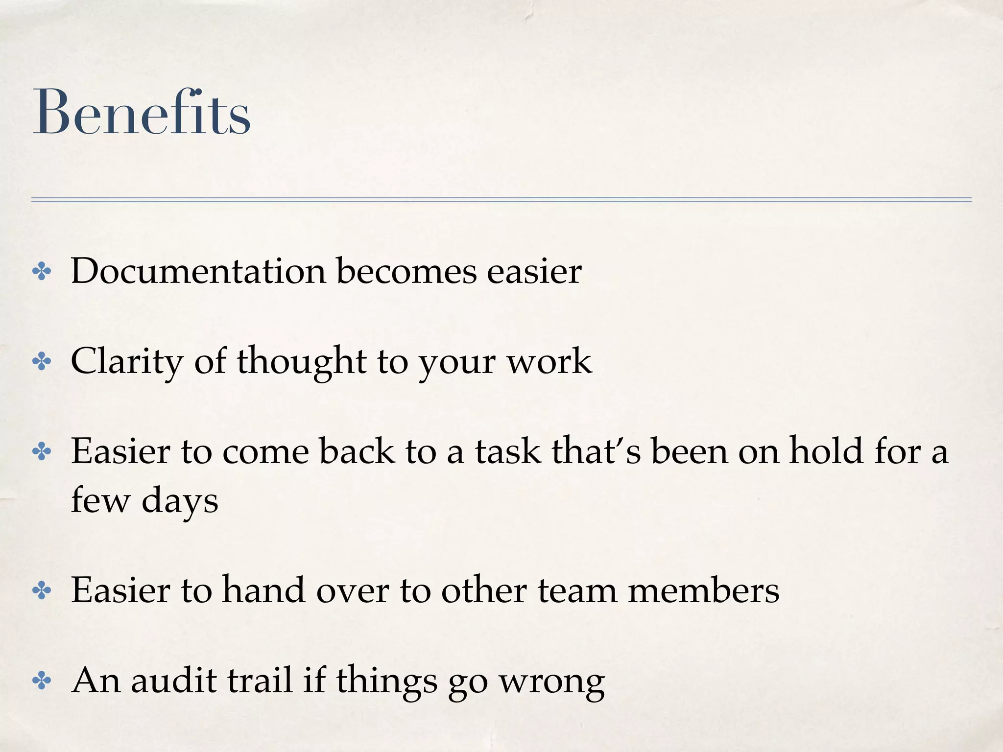 Benefits
✤ Documentation becomes easier
✤ Clarity of thought to your work
✤ Easier to come back to a task that’s been on hold for a
few days
✤ Easier to hand over to other team members
✤ An audit trail if things go wrong
 