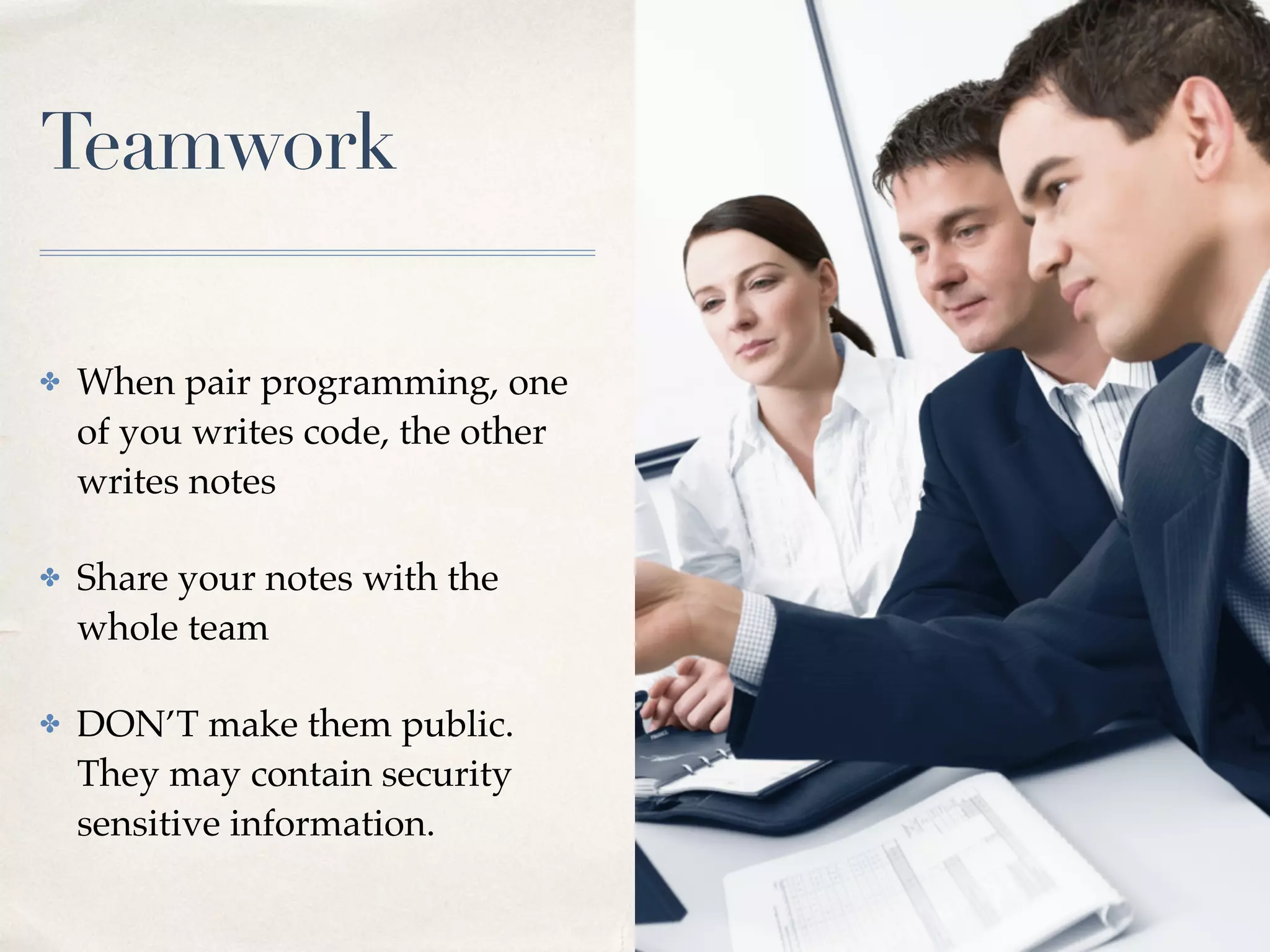 Teamwork
✤ When pair programming, one
of you writes code, the other
writes notes
✤ Share your notes with the
whole team
✤ DON’T make them public.
They may contain security
sensitive information.
 