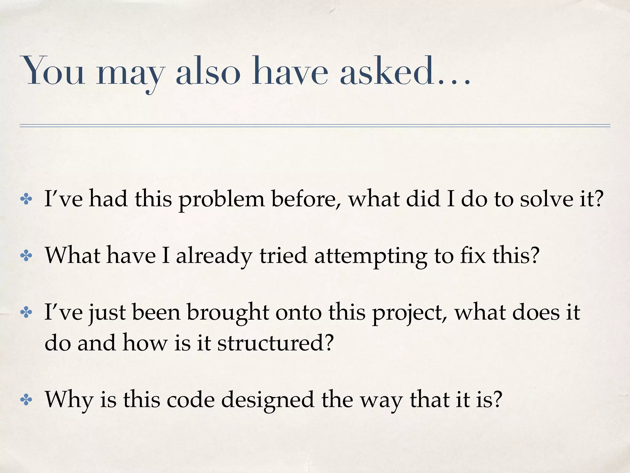 You may also have asked…
✤ I’ve had this problem before, what did I do to solve it?
✤ What have I already tried attempting to ﬁx this?
✤ I’ve just been brought onto this project, what does it
do and how is it structured?
✤ Why is this code designed the way that it is?
 