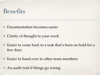 Benefits
✤ Documentation becomes easier
✤ Clarity of thought to your work
✤ Easier to come back to a task that’s been on hold for a
few days
✤ Easier to hand over to other team members
✤ An audit trail if things go wrong
 