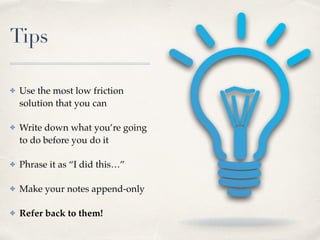 Tips
✤ Use the most low friction
solution that you can
✤ Write down what you’re going
to do before you do it
✤ Phrase it as “I did this…”
✤ Make your notes append-only
✤ Refer back to them!
 