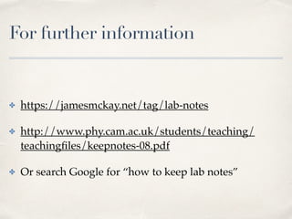 For further information
✤ https://jamesmckay.net/tag/lab-notes
✤ http://www.phy.cam.ac.uk/students/teaching/
teachingﬁles/keepnotes-08.pdf
✤ Or search Google for “how to keep lab notes”
 