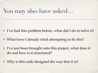 You may also have asked…
✤ I’ve had this problem before, what did I do to solve it?
✤ What have I already tried attempting to ﬁx this?
✤ I’ve just been brought onto this project, what does it
do and how is it structured?
✤ Why is this code designed the way that it is?
 