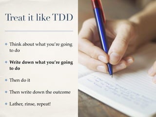 Treat it likeTDD
✤ Think about what you’re going
to do
✤ Write down what you’re going
to do
✤ Then do it
✤ Then write down the outcome
✤ Lather, rinse, repeat!
 