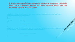 5. Una compañía telefónica emplea cinco operadoras que reciben solicitudes
de información independientemente una de otra, cada una según un proceso
de Poisson con tasa =2 por minuto.ƛ
a) ¿Cuál es la probabilidad de que durante un período de un minuto la primera
operadora no reciba solicitudes?

DATOS:
ƛ=2/ minuto P(X)=ƛƛеƛƛ
n=5 X!

P(X=1)= 2 (2.71828)¯² = 0.0361= 3.61%⁵
5!

b) ¿Cuál es la probabilidad de que durante un período de un minuto exactamente
cuatro de las cinco operadoras no reciban solicitudes?

P(X=4)= 2 (2.71828)¯² = 0.0902=⁴ 9.02%
4!

 