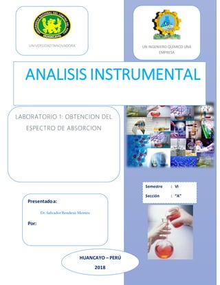 Cccccccvvvvv
LABORATORIO 1: OBTENCION DEL
ESPECTRO DE ABSORCION
Presentadoa:
Dr.SalvadorBendezú Montes
Por:
UNIVERSIDAD INNOVADORA UN INGENIERO QUÍMICO UNA
EMPRESA
Semestre : VI
Sección : “A”
HUANCAYO – PERÚ
2018
2014
ANALISIS INSTRUMENTAL
 