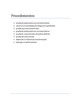 Procedimientos
prueba de polarización con corriente directa
construir en la protoboard el diagrama especificado
pruebe que este funcione bien
prueba de polarización con corriente alterna
prueba en vacío (circuito secundario abierto)
prueba de corto circuito
determine la relación de transformación
exponga sus observaciones