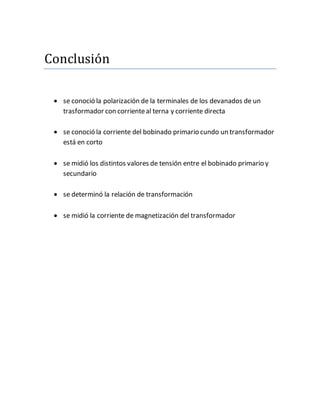 Conclusion
se conoció la polarización de la terminales de los devanados de un
trasformador con corrienteal terna y corriente directa
se conoció la corriente del bobinado primario cundo un transformador
está en corto
se midió los distintos valores de tensión entre el bobinado primario y
secundario
se determinó la relación de transformación
se midió la corriente de magnetización del transformador