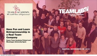 Have Fun and Learn
            Entrepreneurship in
            a Real Team-
            Company
            Cases Team Academy Finland and
            Mondragon University Spain




                                             MADRID, NOVIEMBRE DE 2012/


miércoles 21 de noviembre de 2012
 