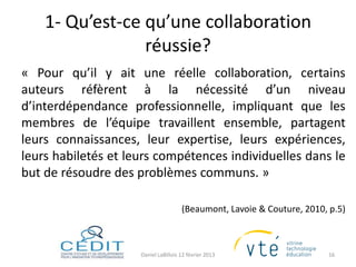 1- Qu’est-ce qu’une collaboration
                 réussie?
« Pour qu’il y ait une réelle collaboration, certains
auteurs réfèrent à la nécessité d’un niveau
d’interdépendance professionnelle, impliquant que les
membres de l’équipe travaillent ensemble, partagent
leurs connaissances, leur expertise, leurs expériences,
leurs habiletés et leurs compétences individuelles dans le
but de résoudre des problèmes communs. »

                                      (Beaumont, Lavoie & Couture, 2010, p.5)



                     Daniel LaBillois 12 février 2013                   16
 