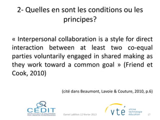 2- Quelles en sont les conditions ou les
                principes?

« Interpersonal collaboration is a style for direct
interaction between at least two co-equal
parties voluntarily engaged in shared making as
they work toward a common goal » (Friend et
Cook, 2010)

                  (cité dans Beaumont, Lavoie & Couture, 2010, p.6)




                  Daniel LaBillois 12 février 2013              17
 