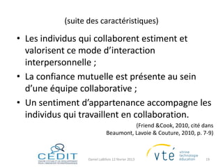 (suite des caractéristiques)

• Les individus qui collaborent estiment et
  valorisent ce mode d’interaction
  interpersonnelle ;
• La confiance mutuelle est présente au sein
  d’une équipe collaborative ;
• Un sentiment d’appartenance accompagne les
  individus qui travaillent en collaboration.
                                        (Friend &Cook, 2010, cité dans
                              Beaumont, Lavoie & Couture, 2010, p. 7-9)



                  Daniel LaBillois 12 février 2013                  19
 