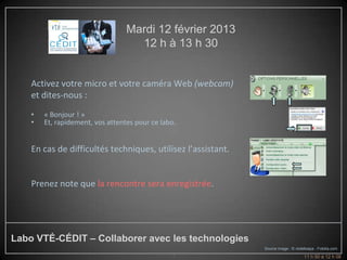Mardi 12 février 2013
                                    12 h à 13 h 30


    Activez votre micro et votre caméra Web (webcam)
    et dites-nous :
    •   « Bonjour ! »
    •   Et, rapidement, vos attentes pour ce labo.


    En cas de difficultés techniques, utilisez l’assistant.


    Prenez note que la rencontre sera enregistrée.




Labo VTÉ-CÉDIT – Collaborer avec les technologies
                                                              Source image : © violetkaipa - Fotolia.com
                                                2                                   11 h 50 à 12 h 08
 