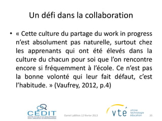 Un défi dans la collaboration
• « Cette culture du partage du work in progress
  n’est absolument pas naturelle, surtout chez
  les apprenants qui ont été élevés dans la
  culture du chacun pour soi que l’on rencontre
  encore si fréquemment à l’école. Ce n’est pas
  la bonne volonté qui leur fait défaut, c’est
  l’habitude. » (Vaufrey, 2012, p.4)



                  Daniel LaBillois 12 février 2013   20
 