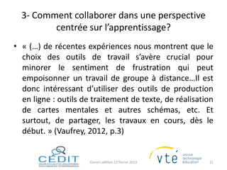 3- Comment collaborer dans une perspective
         centrée sur l’apprentissage?
• « (…) de récentes expériences nous montrent que le
  choix des outils de travail s’avère crucial pour
  minorer le sentiment de frustration qui peut
  empoisonner un travail de groupe à distance…Il est
  donc intéressant d’utiliser des outils de production
  en ligne : outils de traitement de texte, de réalisation
  de cartes mentales et autres schémas, etc. Et
  surtout, de partager, les travaux en cours, dès le
  début. » (Vaufrey, 2012, p.3)


                      Daniel LaBillois 12 février 2013   21
 