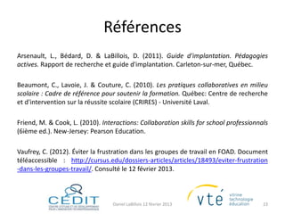 Références
Arsenault, L., Bédard, D. & LaBillois, D. (2011). Guide d'implantation. Pédagogies
actives. Rapport de recherche et guide d'implantation. Carleton-sur-mer, Québec.

Beaumont, C., Lavoie, J. & Couture, C. (2010). Les pratiques collaboratives en milieu
scolaire : Cadre de référence pour soutenir la formation. Québec: Centre de recherche
et d'intervention sur la réussite scolaire (CRIRES) - Université Laval.

Friend, M. & Cook, L. (2010). Interactions: Collaboration skills for school professionnals
(6ième ed.). New-Jersey: Pearson Education.

Vaufrey, C. (2012). Éviter la frustration dans les groupes de travail en FOAD. Document
téléaccessible : http://cursus.edu/dossiers-articles/articles/18493/eviter-frustration
-dans-les-groupes-travail/. Consulté le 12 février 2013.



                                  Daniel LaBillois 12 février 2013                      23
 