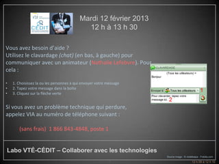 Mardi 12 février 2013
                                            12 h à 13 h 30

Vous avez besoin d’aide ?
Utilisez le clavardage (chat) (en bas, à gauche) pour
communiquer avec un animateur (Nathalie Lefebvre). Pour
cela :

•   1. Choisissez la ou les personnes à qui envoyer votre message
•   2. Tapez votre message dans la boîte
                                                                                                  1
•   3. Cliquez sur la flèche verte
                                                                     2                            3
Si vous avez un problème technique qui perdure,
appelez VIA au numéro de téléphone suivant :

       (sans frais) 1 866 843-4848, poste 1


Labo VTÉ-CÉDIT – Collaborer avec les technologies
                                                                    Source image : © violetkaipa - Fotolia.com
                                                           4                              12 h 09 à 12 h 10
 