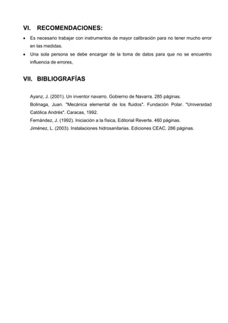 VI. RECOMENDACIONES:
Es necesario trabajar con instrumentos de mayor calibración para no tener mucho error
en las medidas.
Una sola persona se debe encargar de la toma de datos para que no se encuentro
influencia de errores,
VII. BIBLIOGRAFÍAS
Ayanz, J. (2001). Un inventor navarro. Gobierno de Navarra. 285 páginas.
Bolinaga, Juan. "Mecánica elemental de los fluidos". Fundación Polar. "Universidad
Católica Andrés". Caracas, 1992.
Fernández, J. (1992). Iniciación a la física, Editorial Reverte. 460 páginas.
Jiménez, L. (2003). Instalaciones hidrosanitarias. Ediciones CEAC. 286 páginas.
 
