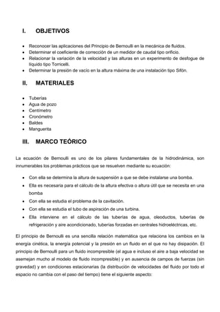 I. OBJETIVOS
Reconocer las aplicaciones del Principio de Bernoulli en la mecánica de fluidos.
Determinar el coeficiente de corrección de un medidor de caudal tipo orificio.
Relacionar la variación de la velocidad y las alturas en un experimento de desfogue de
líquido tipo Torricelli.
Determinar la presión de vacío en la altura máxima de una instalación tipo Sifón.
II. MATERIALES
Tuberías
Agua de pozo
Centímetro
Cronómetro
Baldes
Manguerita
III. MARCO TEÓRICO
La ecuación de Bernoulli es uno de los pilares fundamentales de la hidrodinámica, son
innumerables los problemas prácticos que se resuelven mediante su ecuación:
Con ella se determina la altura de suspensión a que se debe instalarse una bomba.
Ella es necesaria para el cálculo de la altura efectiva o altura útil que se necesita en una
bomba
Con ella se estudia el problema de la cavitación.
Con ella se estudia el tubo de aspiración de una turbina.
Ella interviene en el cálculo de las tuberías de agua, oleoductos, tuberías de
refrigeración y aire acondicionado, tuberías forzadas en centrales hidroeléctricas, etc.
El principio de Bernoulli es una sencilla relación matemática que relaciona los cambios en la
energía cinética, la energía potencial y la presión en un fluido en el que no hay disipación. El
principio de Bernoulli para un fluido incompresible (el agua e incluso el aire a baja velocidad se
asemejan mucho al modelo de fluido incompresible) y en ausencia de campos de fuerzas (sin
gravedad) y en condiciones estacionarias (la distribución de velocidades del fluido por todo el
espacio no cambia con el paso del tiempo) tiene el siguiente aspecto:
 