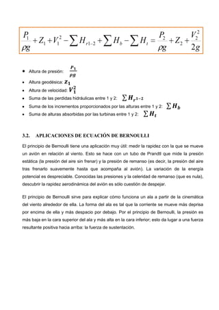Altura de presión:
Altura geodésica:
Altura de velocidad:
Suma de las perdidas hidráulicas entre 1 y 2:
Suma de los incrementos proporcionados por las alturas entre 1 y 2:
Suma de alturas absorbidas por las turbinas entre 1 y 2:
3.2. APLICACIONES DE ECUACIÓN DE BERNOULLI
El principio de Bernoulli tiene una aplicación muy útil: medir la rapidez con la que se mueve
un avión en relación al viento. Esto se hace con un tubo de Prandtl que mide la presión
estática (la presión del aire sin frenar) y la presión de remanso (es decir, la presión del aire
tras frenarlo suavemente hasta que acompaña al avión). La variación de la energía
potencial es despreciable. Conocidas las presiones y la celeridad de remanso (que es nula),
descubrir la rapidez aerodinámica del avión es sólo cuestión de despejar.
El principio de Bernoulli sirve para explicar cómo funciona un ala a partir de la cinemática
del viento alrededor de ella. La forma del ala es tal que la corriente se mueve más deprisa
por encima de ella y más despacio por debajo. Por el principio de Bernoulli, la presión es
más baja en la cara superior del ala y más alta en la cara inferior; esto da lugar a una fuerza
resultante positiva hacia arriba: la fuerza de sustentación.
g
V
Z
g
P
HHHVZ
g
P
tbr
2
2
2
2
2
21
2
11
1
 