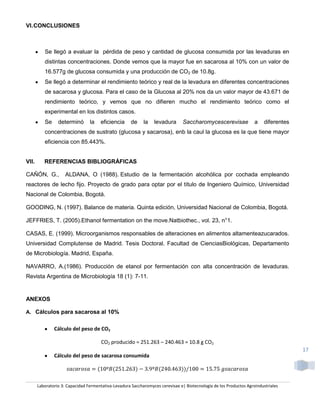 VI. CONCLUSIONES



          Se llegó a evaluar la pérdida de peso y cantidad de glucosa consumida por las levaduras en
          distintas concentraciones. Donde vemos que la mayor fue en sacarosa al 10% con un valor de
          16.577g de glucosa consumida y una producción de CO2 de 10.8g.
          Se llegó a determinar el rendimiento teórico y real de la levadura en diferentes concentraciones
          de sacarosa y glucosa. Para el caso de la Glucosa al 20% nos da un valor mayor de 43.671 de
          rendimiento teórico, y vemos que no difieren mucho el rendimiento teórico como el
          experimental en los distintos casos.
          Se     determinó       la   eficiencia      de    la   levadura       Saccharomycescerevisae              a    diferentes
          concentraciones de sustrato (glucosa y sacarosa), enb la caul la glucosa es la que tiene mayor
          eficiencia con 85.443%.


VII.      REFERENCIAS BIBLIOGRÁFICAS

CAÑÓN, G.,           ALDANA, O (1988). Estudio de la fermentación alcohólica por cochada empleando
reactores de lecho fijo. Proyecto de grado para optar por el título de Ingeniero Químico, Universidad
Nacional de Colombia, Bogotá.

GOODING, N. (1997). Balance de materia. Quinta edición, Universidad Nacional de Colombia, Bogotá.

JEFFRIES, T. (2005).Ethanol fermentation on the move.Natbiothec., vol. 23, n°1.

CASAS, E. (1999). Microorganismos responsables de alteraciones en alimentos altamenteazucarados.
Universidad Complutense de Madrid. Tesis Doctoral. Facultad de CienciasBiológicas, Departamento
de Microbiología. Madrid, España.

NAVARRO, A.(1986). Producción de etanol por fermentación con alta concentración de levaduras.
Revista Argentina de Microbiología 18 (1): 7-11.


ANEXOS

A. Cálculos para sacarosa al 10%


               Cálculo del peso de CO2

                                       CO2 producido = 251.263 – 240.463 = 10.8 g CO2
                                                                                                                                      17
               Cálculo del peso de sacarosa consumida




       Laboratorio 3: Capacidad Fermentativa-Levadura Saccharomyces cerevisae e| Biotecnología de los Productos Agroindustriales
 
