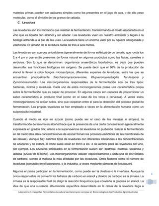 materias primas pueden ser azúcares simples como los presentes en el jugo de uva, o de alto peso
molecular, como el almidón de los granos de cebada.
   C. Levadura

Las levaduras son los microbios que realizan la fermentación, transformando el mosto azucarado en el
vino que es líquido con alcohol y sin azúcar. Las levaduras viven en nuestro ambiente y llegan a la
bodega adherida a la piel de las uvas. La levadura tiene un enorme valor por su riqueza nitrogenada y
vitamínica. El tamaño de la levadura oscila de tres a seis micras.

Las levaduras son cuerpos unicelulares (generalmente de forma esférica) de un tamaño que ronda los
2 a 4 μm y que están presentes de forma natural en algunos productos como las frutas, cereales y
verduras. Son lo que se denominan: organismos anaeróbicos facultativos, es decir que pueden
desarrollar sus funciones biológicas sin oxígeno. Se puede decir que el 96% de la producción de
etanol la llevan a cabo hongos microscópicos, diferentes especies de levaduras, entre las que se
encuentran      principalmente         Saccharomycescerevisiae,              Kluyveromycesfragilis,           Torulaspora       y
Zymomonasmobilis. Los microorganismos responsables de la fermentación son de tres tipos:
bacterias, mohos y levaduras. Cada uno de estos microorganismos posee una característica propia
sobre la fermentación que es capaz de provocar. En algunos casos son capaces de proporcionar un
sabor característico al producto final (como en el caso de los vinos o cervezas). A veces estos
microorganismos no actúan solos, sino que cooperan entre sí para la obtención del proceso global de
fermentación. Las propias levaduras se han empleado a veces en la alimentación humana como un
subproducto industrial.

Cuando el medio es rico en azúcar (como puede ser el caso de las melazas o siropes), la
transformación del mismo en alcohol hace que la presencia de una cierta concentración (generalmente
expresada en grados brix) afecte a la supervivencia de levaduras no pudiendo realizar la fermentación
en tal medio (las altas concentraciones de azúcar frenan los procesos osmóticos de las membranas de
las células). Aunque hay distintos tipos de levaduras con diferentes tolerancias a las concentraciones
de azúcares y de etanol, el límite suele estar en torno a los o de alcohol para las levaduras del vino,
por ejemplo. Los azúcares empleados en la fermentación suelen ser: dextrosa, maltosa, sacarosa y
lactosa (azúcar de la leche). Los microorganismos 'atacan' específicamente a cada una de los hidratos
de carbono, siendo la maltosa la más afectada por las levaduras. Otros factores como el número de
levaduras (contadas en el laboratorio, o la industria, a veces mediante cámaras de Neubauer).

Algunos enzimas participan en la fermentación, como puede ser la diastasa o la invertasa. Aunque la
                                                                                                                                    6
única responsable de convertir los hidratos de carbono en etanol y dióxido de carbono es la zimasa. La
zimasa es la responsable final de dirigir la reacción bioquímica que convierte la glucosa en etanol. La
idea de que una sustancia albuminoide específica desarrollada en la célula de la levadura llega a
    Laboratorio 3: Capacidad Fermentativa-Levadura Saccharomyces cerevisae e| Biotecnología de los Productos Agroindustriales
 