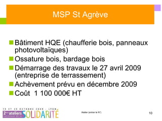 MSP St Agrève Bâtiment HQE (chaufferie bois, panneaux photovoltaïques) Ossature bois, bardage bois Démarrage des travaux le 27 avril 2009 (entreprise de terrassement) Achèvement prévu en décembre 2009 Coût  1 100 000€ HT 