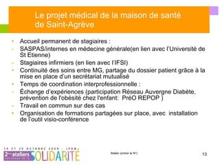 Le projet médical de la maison de santé  de Saint-Agrève Accueil permanent de stagiaires : SASPAS/internes en médecine générale(en lien avec l’Université de St Etienne)  Stagiaires infirmiers (en lien avec l’IFSI) Continuité des soins entre MG, partage du dossier patient grâce à la mise en place d’un secrétariat mutualisé Temps de coordination interprofessionnelle : Échange d’expériences (participation Réseau Auvergne Diabète, prévention de l'obésité chez l'enfant:  PréO REPOP ) Travail en commun sur des cas Organisation de formations partagées sur place, avec  installation de l’outil visio-conférence 