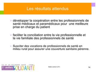 Les résultats attendus développer la coopération entre les professionnels de santé médicaux et paramédicaux pour  une meilleure prise en charge du patient faciliter la conciliation entre la vie professionnelle et  la vie familiale des professionnels de santé Susciter des vocations de professionnels de santé en milieu rural pour assurer une couverture sanitaire pérenne. 