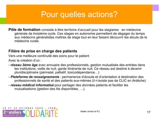 Pour quelles actions? Pôle de formation  consiste à être territoire d’accueil pour les stagiaires  en médecine générale de troisième cycle. Ces stages en autonomie permettent de dégager du temps aux médecins généralistes maîtres de stage tout en leur faisant découvrir les atouts de la médecine rurale. Filière de prise en charge des patients Vers une meilleure continuité des soins pour le patient Avec la création d’un : -  réseau 3ème âge  avec annuaire des professionnels, gestion mutualisée des entrées dans les institutions, veille de nuit, garde itinérante de nuit. Ce réseau est destiné à devenir pluridisciplinaire (périnatal, palliatif, toxicodépendance…) -  Plateforme de renseignements  : permanence d’écoute et d’orientation à destination des professionnels de santé et des patients eux-mêmes (il n’existe pas de CLIC en Ardèche) -  réseau médical informatisé  pour partager des données patients et faciliter les mutualisations (gestion des lits disponibles, …). 