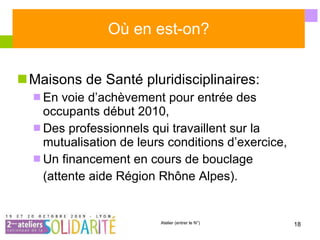 Où en est-on? Maisons de Santé pluridisciplinaires: En voie d’achèvement pour entrée des occupants début 2010, Des professionnels qui travaillent sur la mutualisation de leurs conditions d’exercice, Un financement en cours de bouclage (attente aide Région Rhône Alpes). 