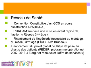 Réseau de Santé: Convention Constitutive d’un GCS en cours d’instruction à l’ARH-RA, L’URCAM souhaite une mise en avant rapide de l’action « Réseau 3 ème  âge », Financement de l’ingénierie nécessaire au montage du réseau 3 ème  âge (FIQCS+JM Bruneau) Financement  du projet global de filière de prise en charge des patients (FEDER, programme opérationnel 2007-2013 « Elargir et renouveler l’offre de services ») 