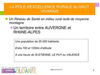 Le PÔLE d'EXCELLENCE RURALE du HAUT VIVARAIS Un Réseau de Santé en milieu rural isolé de moyenne montagne Un territoire entre AUVERGNE et RHôNE-ALPES Une population de 25 000 habitants  Entre 700 et 1200m d'altitude A une heure de St ETIENNE, LE PUY ou VALENCE 