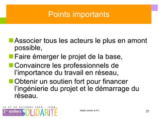 Points importants Associer tous les acteurs le plus en amont possible, Faire émerger le projet de la base, Convaincre les professionnels de l’importance du travail en réseau, Obtenir un soutien fort pour financer l’ingénierie du projet et le démarrage du réseau. 