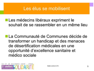 Les élus se mobilisent Les médecins libéraux expriment le souhait de se rassembler en un même lieu La Communauté de Communes décide de transformer un handicap et des menaces de désertification médicales en une opportunité d’excellence sanitaire et médico sociale  