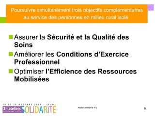 Poursuivre simultanément trois objectifs complémentaires au service des personnes en milieu rural isolé   Assurer la  Sécurité et la Qualité des Soins   Améliorer les  Conditions d’Exercice Professionnel   Optimiser  l’Efficience des Ressources Mobilisées   