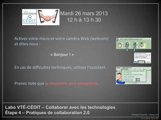 Mardi 26 mars 2013
                                 12 h à 13 h 30


    Activez votre micro et votre caméra Web (webcam)
    et dites-nous :

                         « Bonjour ! »

    En cas de difficultés techniques, utilisez l’assistant.


    Prenez note que la rencontre sera enregistrée.




Labo VTÉ-CÉDIT – Collaborer avec les technologies
Étape 4 – Pratiques de collaboration 2.0                      © Robert Kneschke - Fotolia.com
                                           2                            11 h 50 à 12 h 05
 
