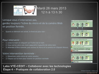 Mardi 26 mars 2013
                                               12 h à 13 h 30

Lorsque vous n’intervenez pas,
gardez toujours l’icône du micro et de la caméra Web
en position fermée.
•   Quand un élément est activé, le fond est plus clair :



Pour intervenir :
•   1. Levez la main en cliquant sur l’icône de la main                                    1   3
•   2. Vous verrez alors une main apparaître à gauche de votre nom
•   3. Attendez d’être nommé, puis activez le micro et la caméra en cliquant dessus.
                                                                                       2
Votre intervention terminée :
•   1. Désactivez votre micro et votre caméra
•   2. Cliquez sur la main pour revenir en position normale                                    1
                                                                                       2

Labo VTÉ-CÉDIT – Collaborer avec les technologies
Étape 4 – Pratiques de collaboration 2.0                                                           © Robert Kneschke - Fotolia.com
                                                              3                                              12 h 50 à 12 h 05
 