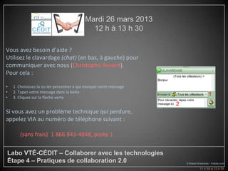 Mardi 26 mars 2013
                                             12 h à 13 h 30

Vous avez besoin d’aide ?
Utilisez le clavardage (chat) (en bas, à gauche) pour
communiquer avec nous (Christophe Reverd).
Pour cela :

•   1. Choisissez la ou les personnes à qui envoyer votre message
•   2. Tapez votre message dans la boîte
                                                                                          1
•   3. Cliquez sur la flèche verte
                                                                    2                     3
Si vous avez un problème technique qui perdure,
appelez VIA au numéro de téléphone suivant :

       (sans frais) 1 866 843-4848, poste 1

Labo VTÉ-CÉDIT – Collaborer avec les technologies
Étape 4 – Pratiques de collaboration 2.0                                © Robert Kneschke - Fotolia.com
                                                           4                      11 h 50 à 12 h 05
 