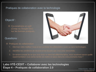 Pratiques de collaboration avec la technologie



 Objectif :

     Co-construire un outil
      (Cmap ou Google Doc)
      sur les bonnes pratiques.


 Questions :
   Pratiques de collaboration
     1.   Décrivez votre meilleur coup et son contexte de collaboration (avec ou sans technologie).

     2.   Identifiez les conditions de réussite et les écueils que vous avez rencontrés.

     3.   En tenant compte de ce que vous avez vu dans les différents labos, nous voudrions savoir quelle
          expérimentation vous seriez tentés de mettre en place dans les trois prochains mois ?



Labo VTÉ-CÉDIT – Collaborer avec les technologies
Étape 4 – Pratiques de collaboration 2.0                                                   © Robert Kneschke - Fotolia.com
                                                     6                                               12 h 10 à 12 h 12
 