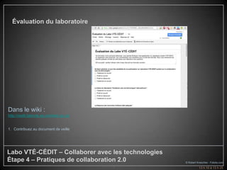 Évaluation du laboratoire




Dans le wiki :
http://cedit.labovte.ep.profweb.qc.ca/


1. Contribuez au document de veille




Labo VTÉ-CÉDIT – Collaborer avec les technologies
Étape 4 – Pratiques de collaboration 2.0            © Robert Kneschke - Fotolia.com
                                         9                    13 h 10 à 13 h 25
 