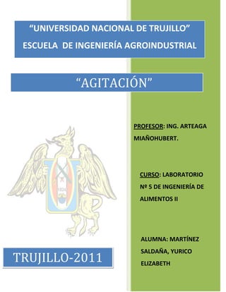 “UNIVERSIDAD NACIONAL DE TRUJILLO”
ESCUELA DE INGENIERÍA AGROINDUSTRIAL

“AGITACIÓN”
PROFESOR: ING. ARTEAGA
MIAÑOHUBERT.

CURSO: LABORATORIO
Nº 5 DE INGENIERÍA DE
ALIMENTOS II

ALUMNA: MARTÍNEZ

TRUJILLO-2011

SALDAÑA, YURICO
ELIZABETH

 